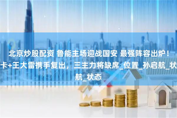 北京炒股配资 鲁能主场迎战国安 最强阵容出炉！泽卡+王大雷携手复出，三主力将缺席_位置_孙启航_状态
