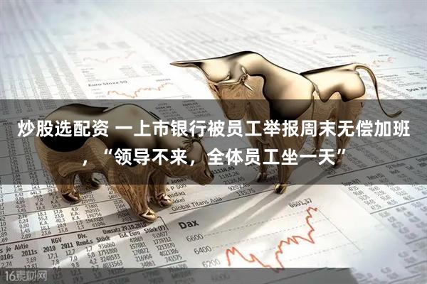炒股选配资 一上市银行被员工举报周末无偿加班，“领导不来，全体员工坐一天”