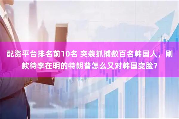 配资平台排名前10名 突袭抓捕数百名韩国人，刚款待李在明的特朗普怎么又对韩国变脸？