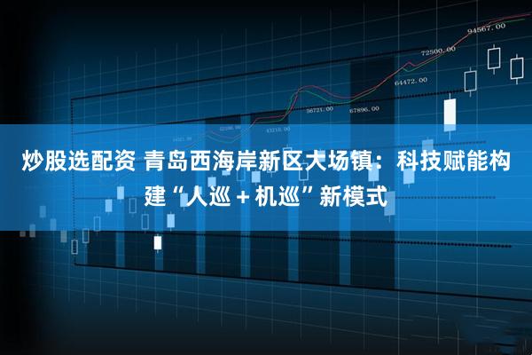 炒股选配资 青岛西海岸新区大场镇：科技赋能构建“人巡＋机巡”新模式