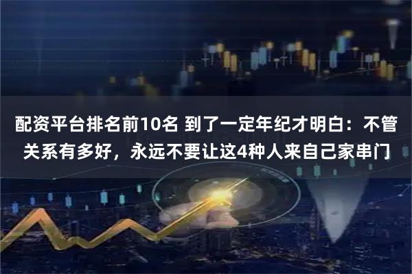 配资平台排名前10名 到了一定年纪才明白：不管关系有多好，永远不要让这4种人来自己家串门