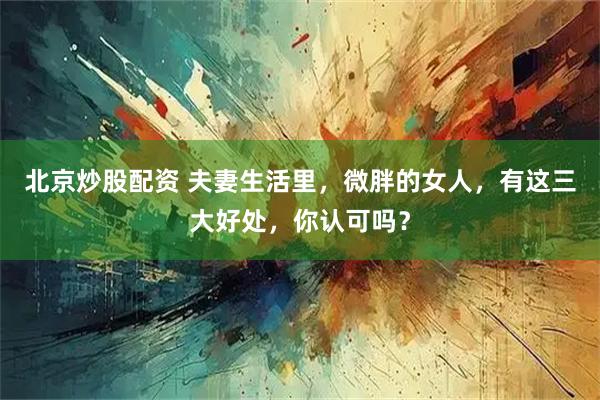 北京炒股配资 夫妻生活里，微胖的女人，有这三大好处，你认可吗？