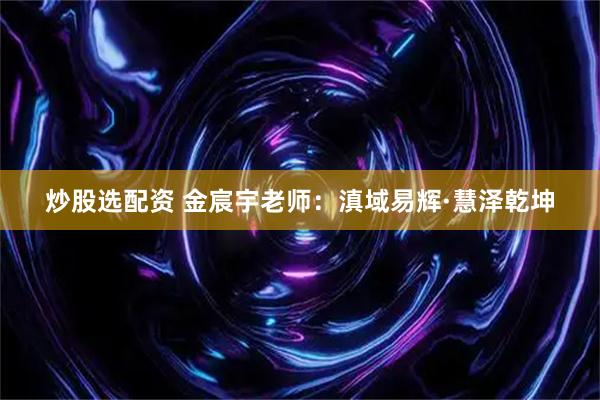 炒股选配资 金宸宇老师：滇域易辉·慧泽乾坤