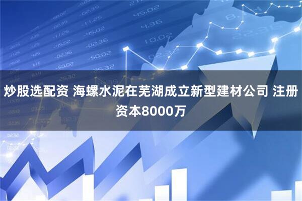 炒股选配资 海螺水泥在芜湖成立新型建材公司 注册资本8000万