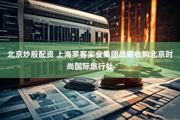 北京炒股配资 上海罗客实业集团战略收购北京时尚国际旅行社