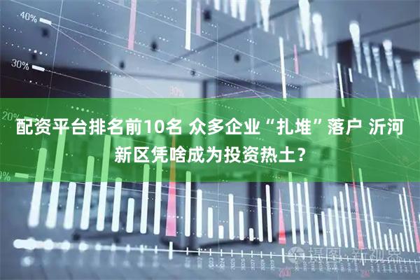 配资平台排名前10名 众多企业“扎堆”落户 沂河新区凭啥成为投资热土？