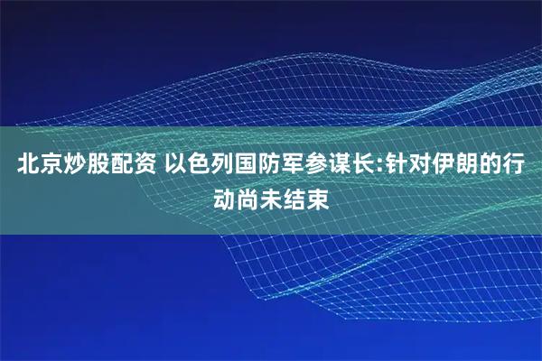 北京炒股配资 以色列国防军参谋长:针对伊朗的行动尚未结束