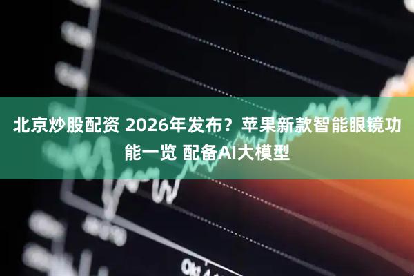 北京炒股配资 2026年发布？苹果新款智能眼镜功能一览 配备AI大模型