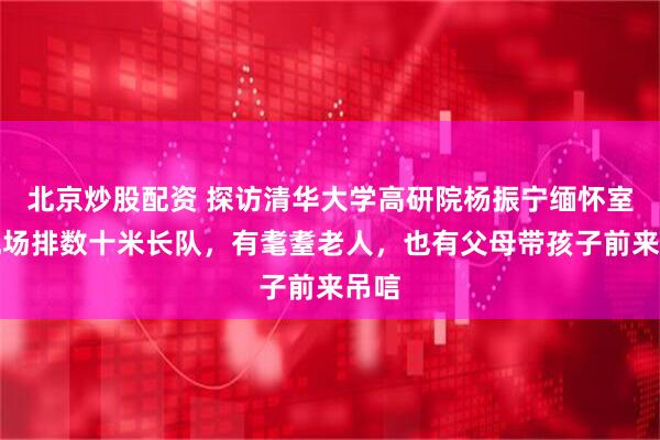 北京炒股配资 探访清华大学高研院杨振宁缅怀室：现场排数十米长队，有耄耋老人，也有父母带孩子前来吊唁